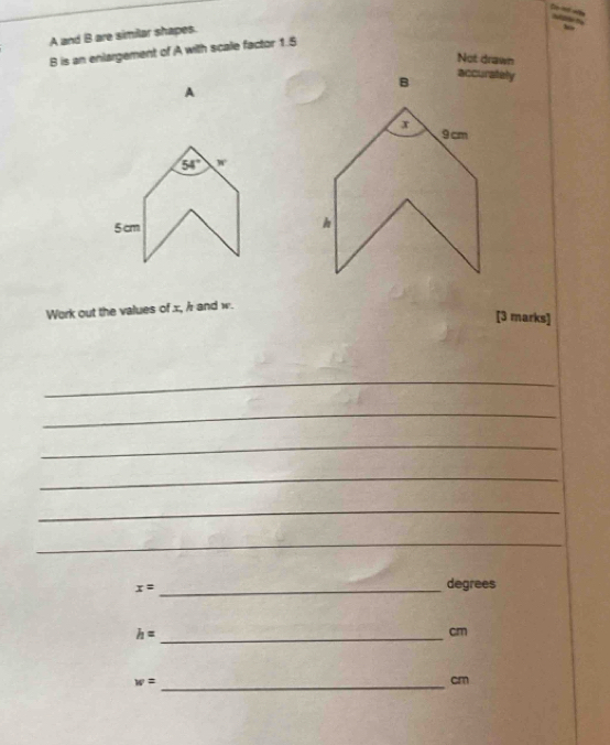 A and B are similar shapes.
B is an enlargement of A with scale factor 1.5
Not drawn 
accurately
A
54° w
5 cm
Work out the values of x, / r and w. 
[3 marks] 
_ 
_ 
_ 
_ 
_ 
_ 
_ x=
degrees 
_ h=
cm
_ w=
cm