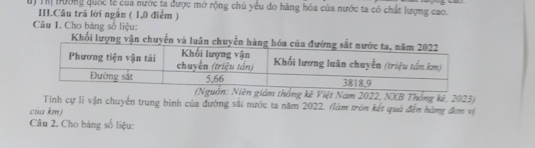 ) Thị trường quốc te của nước ta được mở rộng chủ yếu do hàng hóa của nước ta có chất lượng cao. 
III.Câu trả lời ngắn ( 1,0 điểm ) 
Câu 1. Cho bảng số liệu: 
Khối lượng vận chuyến và luân chuy 
thống kê Việt Nam 2022, NXB Thống kê, 2023) 
Tính cự li vận chuyển trung bình của đường sắt nước ta năm 2022. (làm tròn kết quả đến hàng đơn vị 
của km) 
Câu 2. Cho bảng số liệu: