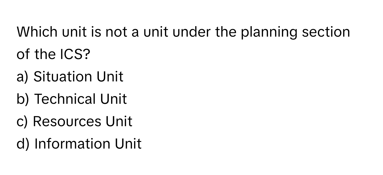 Which unit is not a unit under the planning section of the ICS? 

a) Situation Unit 
b) Technical Unit 
c) Resources Unit 
d) Information Unit