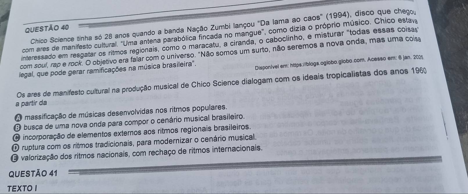 Chico Science tinha só 28 anos quando a banda Nação Zumbi lançou “Da lama ao caos” (1994), disco que chegou
QUESTÃO 40
com ares de manifesto cultural. “Uma antena parabólica fincada no mangue”, como dizia o próprio músico. Chico estava
interessado em resgatar os ritmos regionais, como o maracatu, a ciranda, o caboclinho, e misturar "todas essas coisas"
com soul, rap e rock. O objetivo era falar com o universo. "Não somos um surto, não seremos a nova onda, mas uma coisa
Disponível em: https://blogs.oglobo.globo.com. Acesso em: 6 jan. 2025.
legal, que pode gerar ramificações na música brasileira".
Os ares de manifesto cultural na produção musical de Chico Science dialogam com os ideais tropicalistas dos anos 1960
a partir da
A massificação de músicas desenvolvidas nos ritmos populares.
B busca de uma nova onda para compor o cenário musical brasileiro.
O incorporação de elementos externos aos ritmos regionais brasileiros.
D ruptura com os ritmos tradicionais, para modernizar o cenário musical.
E valorização dos ritmos nacionais, com rechaço de ritmos internacionais.
QUESTÃO 41
TEXTO I