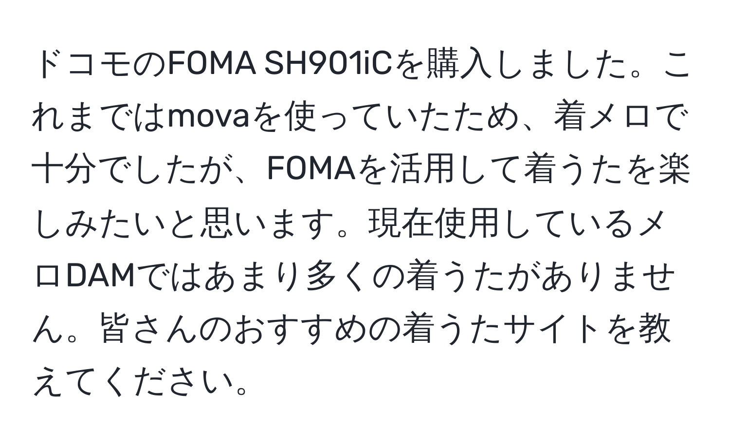 ドコモのFOMA SH901iCを購入しました。これまではmovaを使っていたため、着メロで十分でしたが、FOMAを活用して着うたを楽しみたいと思います。現在使用しているメロDAMではあまり多くの着うたがありません。皆さんのおすすめの着うたサイトを教えてください。