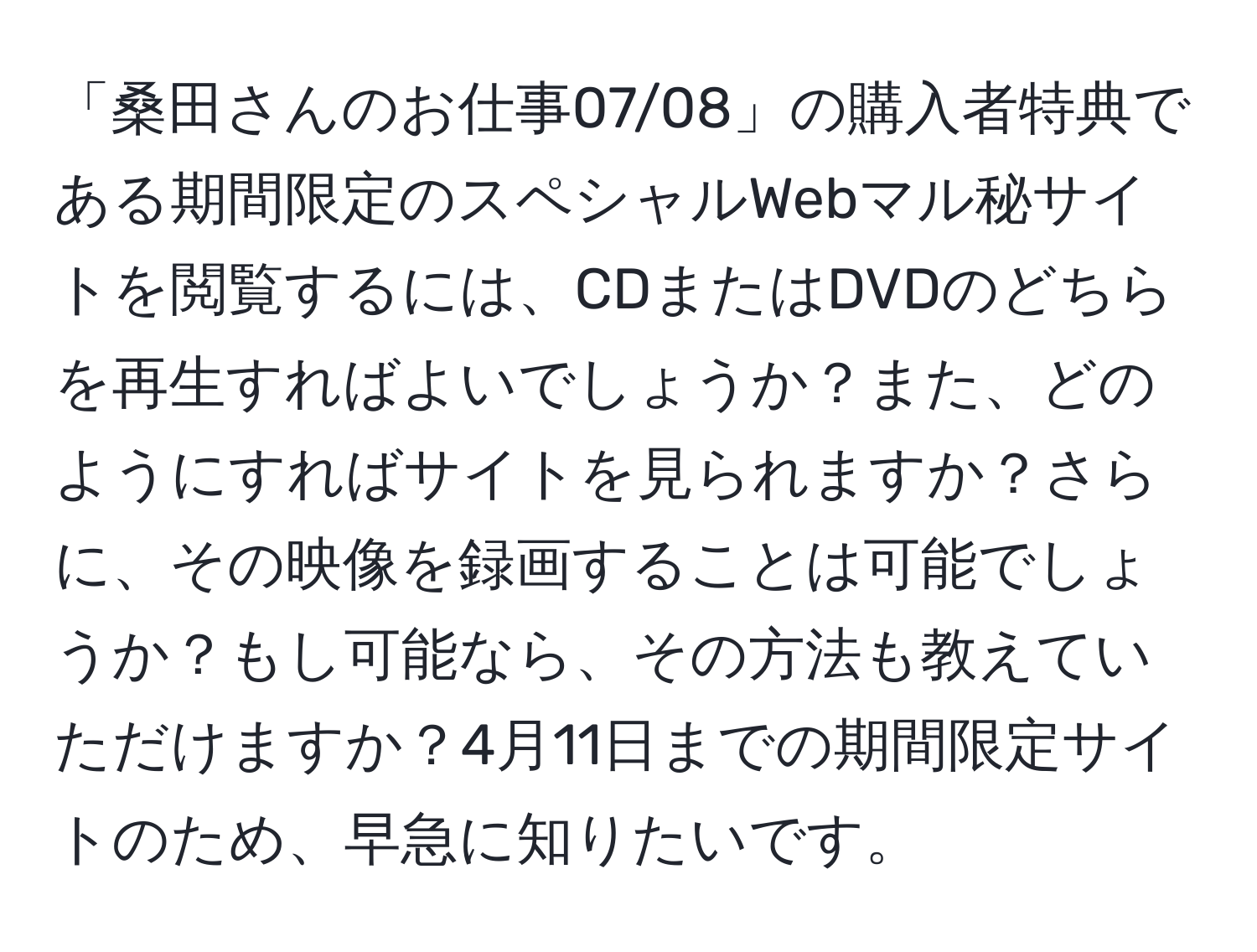 「桑田さんのお仕事07/08」の購入者特典である期間限定のスペシャルWebマル秘サイトを閲覧するには、CDまたはDVDのどちらを再生すればよいでしょうか？また、どのようにすればサイトを見られますか？さらに、その映像を録画することは可能でしょうか？もし可能なら、その方法も教えていただけますか？4月11日までの期間限定サイトのため、早急に知りたいです。