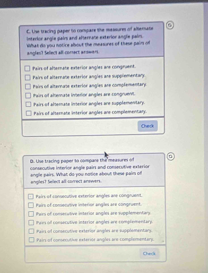 Use tracing paper to compare the measures of alternate D
interior angle pairs and alternate exterior angle pairs.
What do you notice about the measures of these pairs of
angles? Select all correct answers.
Pairs of alternate exterior angles are congruent.
Pairs of alternate exterior angles are supplementary.
Pairs of alternate exterior angles are complementary.
Pairs of alternate interior angles are congruent.
Pairs of alternate interior angles are supplementary.
Pairs of alternate interior angles are complementary.
Check
D. Use tracing paper to compare the measures of
consecutive interior angle pairs and consecutive exterior
angle pairs. What do you notice about these pairs of
angles? Select all correct answers.
Pairs of consecutive exterior angles are congruent.
Pairs of consecutive interior angles are congruent.
Pairs of consecutive interior angles are supplementary.
Pairs of consecutive interior angles are complementary.
Pairs of consecutive exterior angles are supplementary.
Pairs of consecutive exterior angles are complementary.
Check