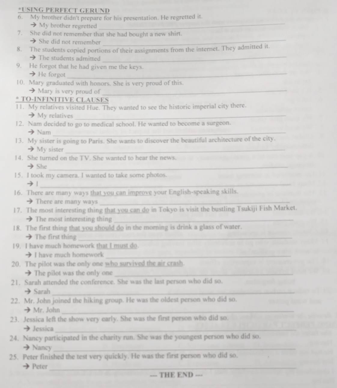 USING PERFECT GERUND 
6. My brother didn't prepare for his presentation. He regretted it. 
a My brother regretted 
_ 
7. She did not remember that she had bought a new shirt. 
She did not remember 
_ 
_ 
8. The students copied portions of their assignments from the internet. They admitted it. 
The students admitted 
9. He forgot that he had given me the keys. 
He forgot_ 
10. Mary graduated with honors. She is very proud of this. 
Mary is very proud of_ 
* TO-INFINITIVE CLAUSES 
11. My relatives visited Hue. They wanted to see the historic imperial city there. 
My relatives_ 
12. Nam decided to go to medical school. He wanted to become a surgeon. 
Nam_ 
13. My sister is going to Paris. She wants to discover the beautiful architecture of the city. 
My sister_ 
14. She turned on the TV. She wanted to hear the news. 
She_ 
15. I took my camera. I wanted to take some photos. 
_| 
16. There are many ways that you can improve your English-speaking skills. 
There are many ways_ 
17. The most interesting thing that you can do in Tokyo is visit the bustling Tsukiji Fish Market. 
The most interesting thing_ 
18. The first thing that you should do in the morning is drink a glass of water. 
The first thing_ 
19. I have much homework that I must do. 
I have much homework_ 
20. The pilot was the only one who survived the air crash 
The pilot was the only one_ 
21. Sarah attended the conference. She was the last person who did so. 
Sarah_ 
22. Mr. John joined the hiking group. He was the oldest person who did so. 
Mr. John_ 
23. Jessica left the show very early. She was the first person who did so. 
Jessica_ 
24. Nancy participated in the charity run. She was the youngest person who did so. 
Nancy_ 
25. Peter finished the test very quickly. He was the first person who did so. 
Peter_ 
--- THE END ---