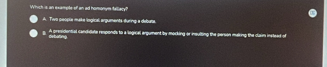 Which is an example of an ad homonym fallacy?
A. Two people make logical arguments during a debate.
B. A presidential candidate responds to a logical argument by mocking or insulting the person making the claim instead of
debating.