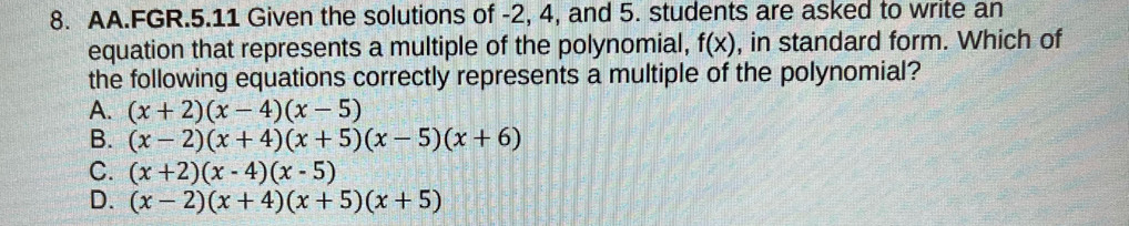 AA.FGR.5.11 Given the solutions of -2, 4, and 5. students are asked to write an
equation that represents a multiple of the polynomial, f(x) , in standard form. Which of
the following equations correctly represents a multiple of the polynomial?
A. (x+2)(x-4)(x-5)
B. (x-2)(x+4)(x+5)(x-5)(x+6)
C. (x+2)(x-4)(x-5)
D. (x-2)(x+4)(x+5)(x+5)