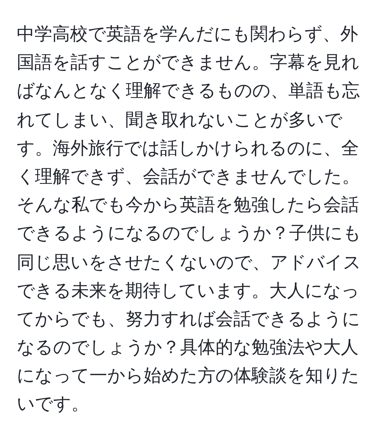 中学高校で英語を学んだにも関わらず、外国語を話すことができません。字幕を見ればなんとなく理解できるものの、単語も忘れてしまい、聞き取れないことが多いです。海外旅行では話しかけられるのに、全く理解できず、会話ができませんでした。そんな私でも今から英語を勉強したら会話できるようになるのでしょうか？子供にも同じ思いをさせたくないので、アドバイスできる未来を期待しています。大人になってからでも、努力すれば会話できるようになるのでしょうか？具体的な勉強法や大人になって一から始めた方の体験談を知りたいです。