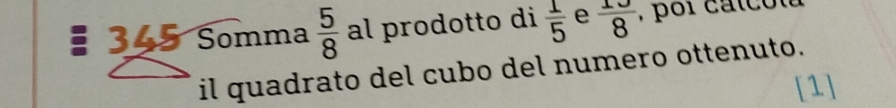 345 Somma  5/8  al prodotto di  1/5  e  10/8  , por catcolu 
il quadrato del cubo del numero ottenuto. 
[1]