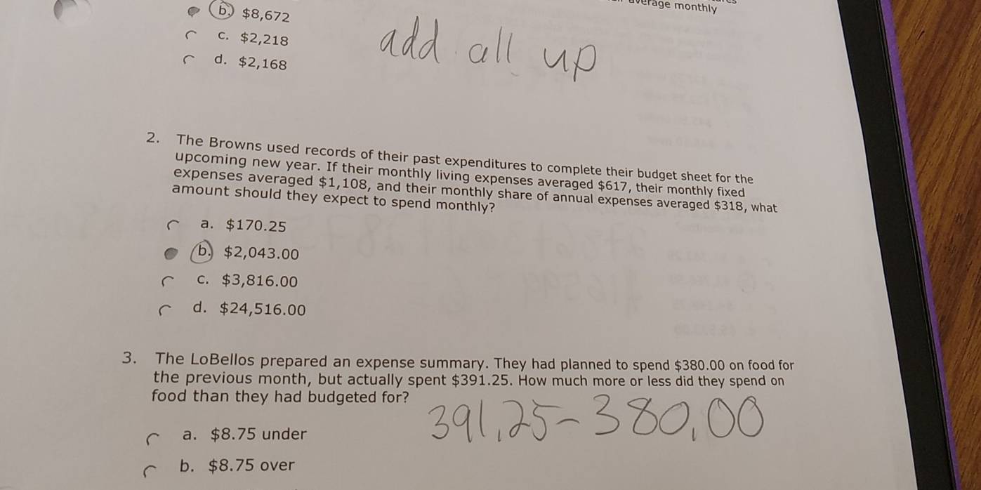 merage monthly
b. $8,672
c. $2,218
d. $2,168
2. The Browns used records of their past expenditures to complete their budget sheet for the
upcoming new year. If their monthly living expenses averaged $617, their monthly fixed
expenses averaged $1,108, and their monthly share of annual expenses averaged $318, what
amount should they expect to spend monthly?
a. $170.25
b. $2,043.00
c. $3,816.00
d. $24,516.00
3. The LoBellos prepared an expense summary. They had planned to spend $380.00 on food for
the previous month, but actually spent $391.25. How much more or less did they spend on
food than they had budgeted for?
a. $8.75 under
b. $8.75 over