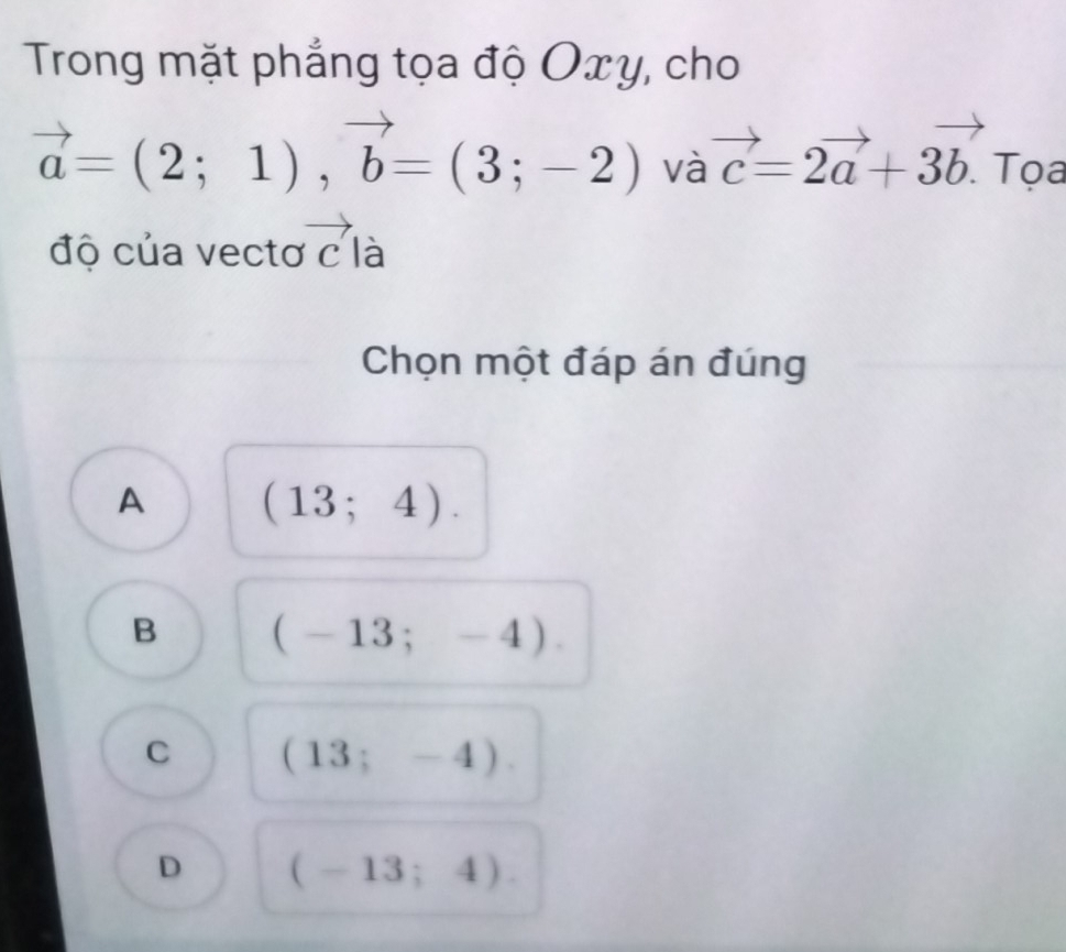 Trong mặt phẳng tọa độ Oxy, cho
vector a=(2;1), vector b=(3;-2) và vector c=2vector a+3vector b. Tọa
độ của vectơ vector c là
Chọn một đáp án đúng
A (13;4).
B (-13;-4).
C (13;-4).
D (-13;4).