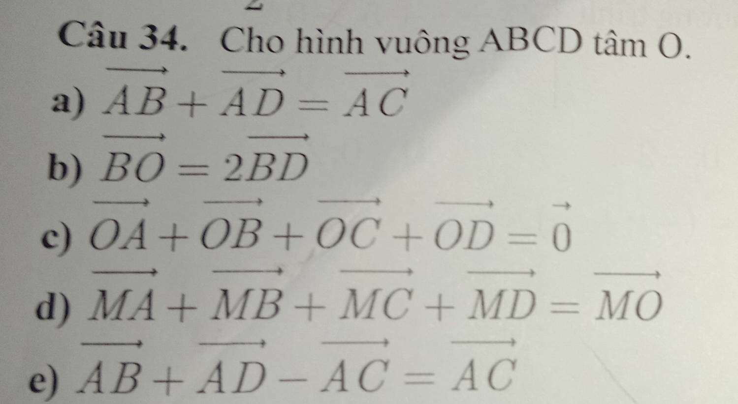 Cho hình vuông ABCD tâm O. 
a) vector AB+vector AD=vector AC
b) vector BO=2vector BD
c) vector OA+vector OB+vector OC+vector OD=vector 0
d) vector MA+vector MB+vector MC+vector MD=vector MO
e) vector AB+vector AD-vector AC=vector AC