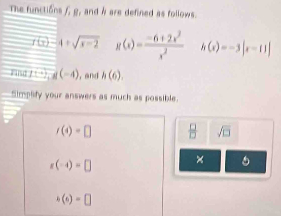 The functions f_1R , and h are defined as follows.
f(x)-4+sqrt(x-2) g(x)= (-6+2x^2)/x^2  h(x)=-3|x-11|
Find f+2, g(-4) , and h(6). 
Simplify your answers as much as possible.
f(4)=□
 □ /□   sqrt(□ )
g(-4)=□
×
h(6)=□