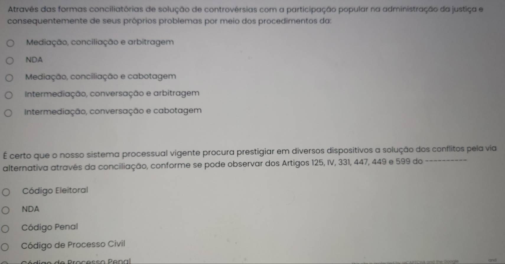 Através das formas conciliatórias de solução de controvérsias com a participação popular na administração da justiça e
consequentemente de seus próprios problemas por meio dos procedimentos da:
Mediação, conciliação e arbitragem
NDA
Mediação, conciliação e cabotagem
Intermediação, conversação e arbitragem
Intermediação, conversação e cabotagem
É certo que o nosso sistema processual vigente procura prestigiar em diversos dispositivos a solução dos conflitos pela via
alternativa através da conciliação, conforme se pode observar dos Artigos 125, IV, 331, 447, 449 e 599 do
Código Eleitoral
NDA
Código Penal
Código de Processo Civil
ã o de Proçesão Penal and