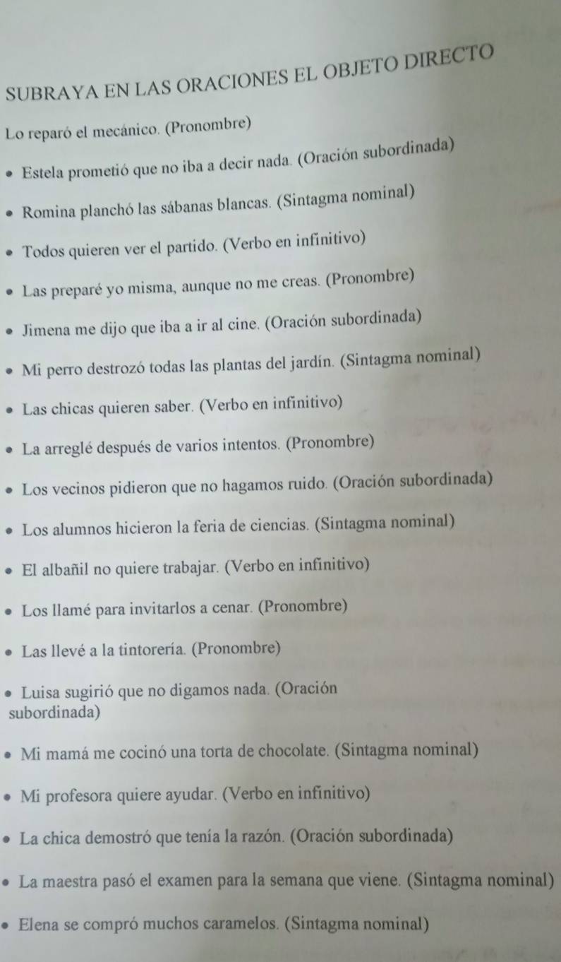 SUBRAYA EN LAS ORACIONES EL OBJETO DIRECTO 
Lo reparó el mecánico. (Pronombre) 
Estela prometió que no iba a decir nada. (Oración subordinada) 
Romina planchó las sábanas blancas. (Sintagma nominal) 
Todos quieren ver el partido. (Verbo en infinitivo) 
Las preparé yo misma, aunque no me creas. (Pronombre) 
Jimena me dijo que iba a ir al cine. (Oración subordinada) 
Mi perro destrozó todas las plantas del jardín. (Sintagma nominal) 
Las chicas quieren saber. (Verbo en infinitivo) 
La arreglé después de varios intentos. (Pronombre) 
Los vecinos pidieron que no hagamos ruido. (Oración subordinada) 
Los alumnos hicieron la feria de ciencias. (Sintagma nominal) 
El albañil no quiere trabajar. (Verbo en infinitivo) 
Los llamé para invitarlos a cenar. (Pronombre) 
Las llevé a la tintorería. (Pronombre) 
Luisa sugirió que no digamos nada. (Oración 
subordinada) 
Mi mamá me cocinó una torta de chocolate. (Sintagma nominal) 
Mi profesora quiere ayudar. (Verbo en infinitivo) 
La chica demostró que tenía la razón. (Oración subordinada) 
La maestra pasó el examen para la semana que viene. (Sintagma nominal) 
Elena se compró muchos caramelos. (Sintagma nominal)