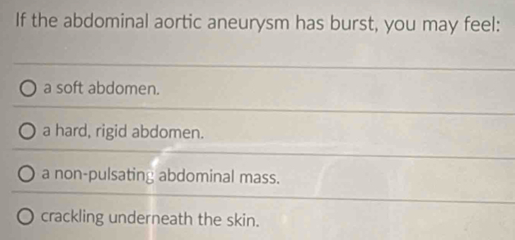 If the abdominal aortic aneurysm has burst, you may feel:
a soft abdomen.
a hard, rigid abdomen.
a non-pulsating abdominal mass.
crackling underneath the skin.