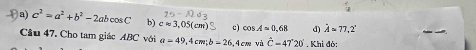 a) c^2=a^2+b^2-2abcos C b) capprox 3,05(cm) c) cos Aapprox 0,68 d) hat Aapprox 77,2°
Câu 47. Cho tam giác ABC với a=49,4cm; b=26,4cm và hat C=47°20'. Khi đó: