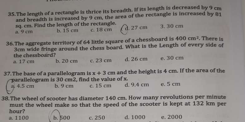 The length of a rectangle is thrice its breadth. If its length is decreased by 9 cm
and breadth is increased by 9 cm, the area of the rectangle is increased by 81
sq. cm. Find the length of the rectangle.
a. 9 cm b. 15 cm c. 18 cm d. 27 cm 3. 30 cm
36.The aggregate territory of 64 little square of a chessboard is 400cm^2. There is
3cm wide fringe around the chess board. What is the Length of every side of
the chessboard?
a. 17 cm b. 20 cm c. 23 cm d. 26 cm e. 30 cm
37. The base of a parallelogram is x+3cm and the height is 4 cm. If the area of the
parallelogram is 30 cm2, find the value of x.
a. 4.5 cm b. 9 cm c. 15 cm d. 9.4 cm e. 5 cm
38.The wheel of scooter has diameter 140 cm. How many revolutions per minute
must the wheel make so that the speed of the scooter is kept at 132 km per
hour?
a. 1100 b. 500 c. 250 d. 1000 e. 2000