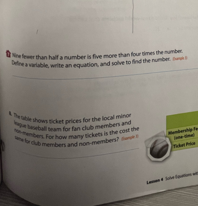 hr Nine fewer than half a number is five more than four times the number. 
Define a variable, write an equation, and solve to find the number. (Example 3) 
8. The table shows ticket prices for the local minor 
league baseball team for fan club members and 
Membership Fe 
non-members. For how many tickets is the cost the 
same for club members and non-members? (Example 3) 
(one-time) 
Ticket Price 
Lesson 4 Solve Equations wit