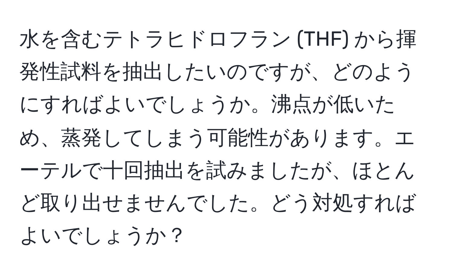 水を含むテトラヒドロフラン (THF) から揮発性試料を抽出したいのですが、どのようにすればよいでしょうか。沸点が低いため、蒸発してしまう可能性があります。エーテルで十回抽出を試みましたが、ほとんど取り出せませんでした。どう対処すればよいでしょうか？