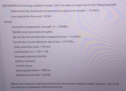 SITUATION: A 3 m long cantilever beam, 250 mm wide is subjected to the following loads: 
Total uniformly distributed dead load throughout the length =15kN/m
Live load at the free end =20kN
Given: 
Concrete compressive strength. tc'=28MPa
Reinforcing steel yield strengths: 
fyl, for the 25-mm diameter longitudinal bars =414MP
fyv, for the 10-mm diameter lateral ties =275MPa
Clear concrete cover =50mm
Load factors, U=1.2D+1.6L
Strength reduction factors
0.90 for moment
0.75 for shear 
Spacing lateral ties =100mm
Maximum steel ratic =0.0183
What is the minimum total beam depth (mm) required for maximum shear? Assume 1 line of 25
mm diameter longitudinal reinforcement only.