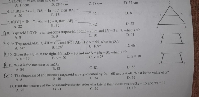 If |CD|=19cm , then 1/2|CE|- B. 28.5 cm C. 38 cm D. 45 cm
A. 19 cm
_6. If |BC|=2a-1, |BA|=4a-17 , then |BA|= _C. 12 D. 8
A. 20 B. 15
7. If |BD|=3b-7, |AE|=4b-8 , then |AE|= _，
_A. 22 B. 32 C. 42 D. 52
_8. Trapezoid LOVE is an isosceles trapezoid. If OE=23m and LV=3x-7 ', what is x? D. 11
A. 8 B. 9 C. 10
9. In Trapezoid ABCD, overline AB≌ overline CD and Boverline C|||Aoverline D. If ∠ A=54 , what is ∠ C ?
_A. 54° B. 126° C. 108° D. 46°
10. Given the figure at the right, If m∠ D=80 and m∠ A=(5x+5) , what is x?
_A. x=15 B. x=20 C. x=25 D. x=30
_11. What is the measure of m∠ A ? C. 82 D. 83
A. 80 B. 81
12. The diagonals of an isosceles trapezoid are represented by 9x-68 and x+60. What is the value of x?
_A. 8 B. 16 C. 24 D. 32
_
13. Find the measure of the consecutive shorter sides of a kite if their measures are 3x+15 and 5x+11. 
A. 22 B. 21 C. 20 D. 19