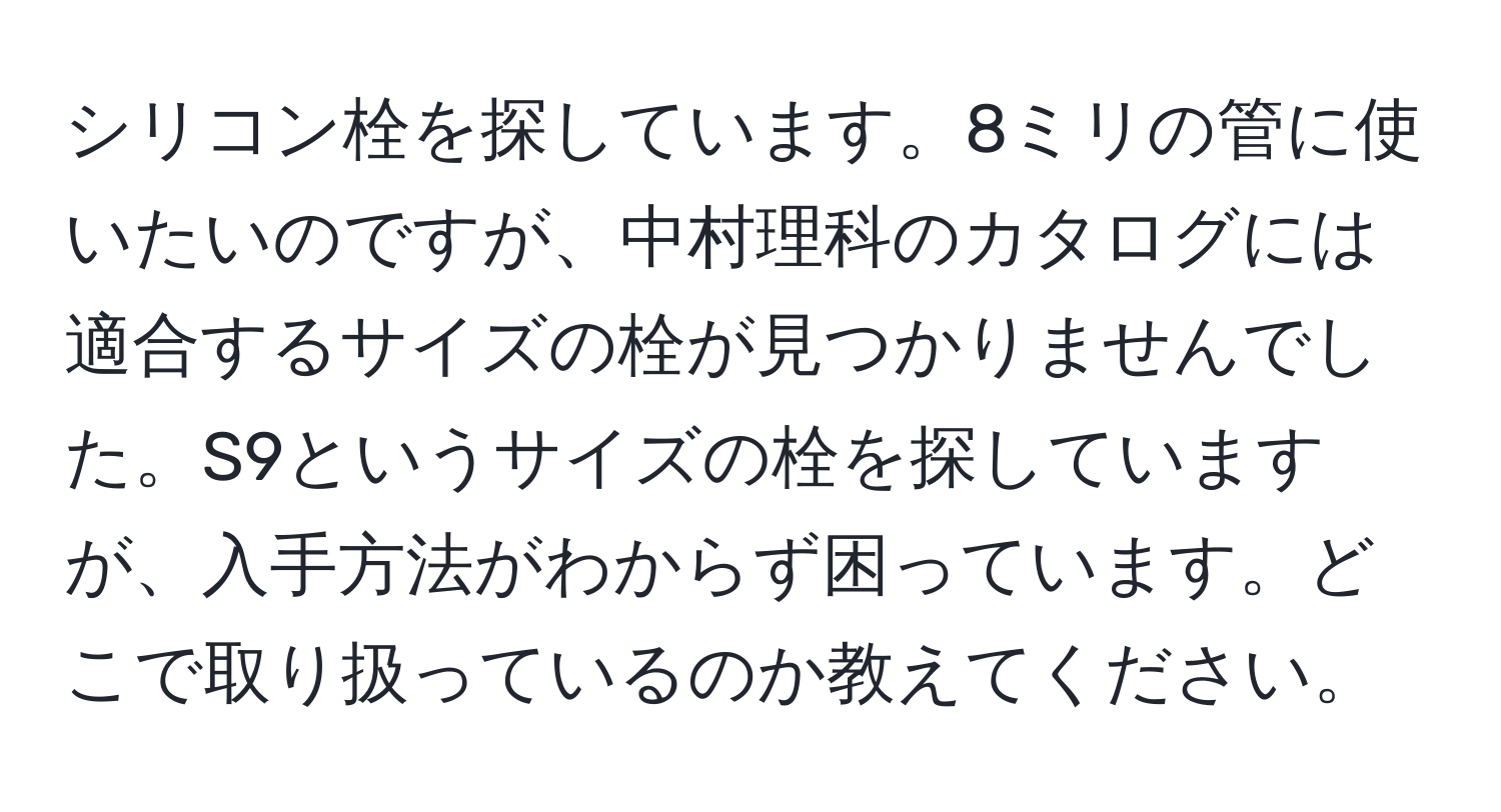 シリコン栓を探しています。8ミリの管に使いたいのですが、中村理科のカタログには適合するサイズの栓が見つかりませんでした。S9というサイズの栓を探していますが、入手方法がわからず困っています。どこで取り扱っているのか教えてください。