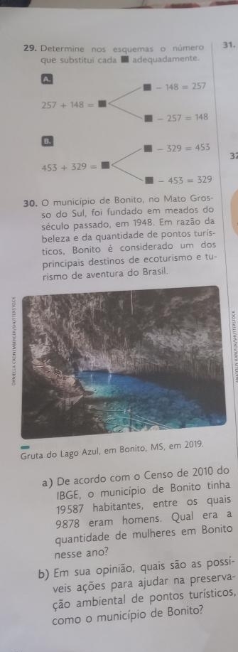 Determine nos esquemas o número 31.
que substitui cada ■ adequadamente.
A.
-148=257
257+148=
-257=148
B.
-329=453
37
453+329=
-453=329
30. O município de Bonito, no Mato Gros-
so do Sul, foi fundado em meados do
século passado, em 1948. Em razão da
beleza e da quantidade de pontos turís-
ticos, Bonito é considerado um dos
principais destinos de ecoturismo e tu-
rismo de aventura do Brasil.
3
Gruta do Lago Azul, em Bonito, MS, e
a) De acordo com o Censo de 2010 do
IBGE, o município de Bonito tinha
19587 habitantes, entre os quais
9878 eram homens. Qual era a
quantidade de mulheres em Bonito
nesse ano?
b) Em sua opinião, quais são as possi-
veis ações para ajudar na preserva-
ção ambiental de pontos turísticos,
como o município de Bonito?
