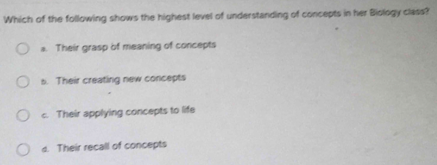 Which of the following shows the highest level of understanding of concepts in her Biology class?
a. Their grasp of meaning of concepts
s. Their creating new concepts
c. Their applying concepts to life
d. Their recall of concepts