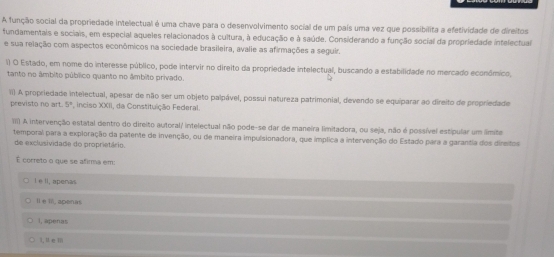 A função social da propriedade intelectual é uma chave para o desenvolvimento social de um país uma vez que possibilita a efetividade de direitos
fundamentais e sociais, em especial aqueles relacionados à cultura, à educação e à saúde. Considerando a função social da propriedade intelectual
e sua relação com aspectos econômicos na sociedade brasileira, avalie as afirmações a seguir.
() O Estado, em nome do interesse público, pode intervir no direito da propriedade intelectual, buscando a estabilidade no mercado econômico,
tanto no âmbito público quanto no âmbito privado.
1i) A propriedade intelectual, apesar de não ser um objeto palpável, possui natureza patrimonial, devendo se equiparar ao direito de propriedade
previsto no art. 5° , inciso XXII, da Constituição Federal.
III) A intervenção estatal dentro do direito autoral/ intelectual não pode-se dar de maneira limitadora, ou seja, não é possível estipular um limite
temporal para a exploração da patente de invenção, ou de maneira impulsionadora, que implica a intervenção do Estado para a garantia dos dinsitos
de exclusividade do proprietário.
É correto o que se afirma em:
Ie ll, apenas
Il e II, apenas
I, apenas
1, M e m