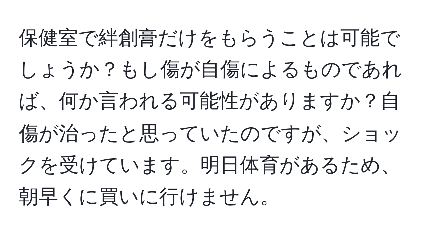 保健室で絆創膏だけをもらうことは可能でしょうか？もし傷が自傷によるものであれば、何か言われる可能性がありますか？自傷が治ったと思っていたのですが、ショックを受けています。明日体育があるため、朝早くに買いに行けません。