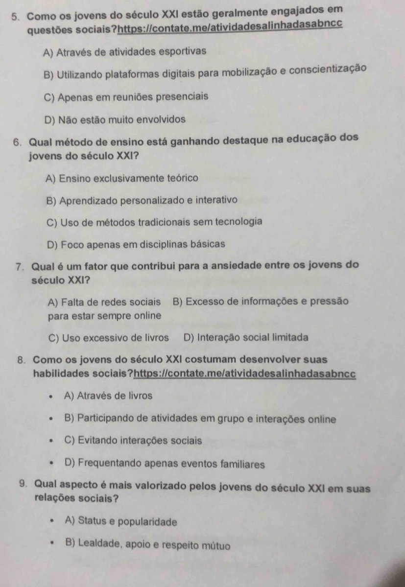 Como os jovens do século XXI estão geralmente engajados em
questões sociais?https://contate.me/atividadesalinhadasabncc
A) Através de atividades esportivas
B) Utilizando plataformas digitais para mobilização e conscientização
C) Apenas em reuniões presenciais
D) Não estão muito envolvidos
6. Qual método de ensino está ganhando destaque na educação dos
jovens do século XXI?
A) Ensino exclusivamente teórico
B) Aprendizado personalizado e interativo
C) Uso de métodos tradicionais sem tecnologia
D) Foco apenas em disciplinas básicas
7. Qual é um fator que contribui para a ansiedade entre os jovens do
século XXI?
A) Falta de redes sociais B) Excesso de informações e pressão
para estar sempre online
C) Uso excessivo de livros D) Interação social limitada
8. Como os jovens do século XXI costumam desenvolver suas
habilidades sociais?https://contate.me/atividadesalinhadasabncc
A) Através de livros
B) Participando de atividades em grupo e interações online
C) Evitando interações sociais
D) Frequentando apenas eventos familiares
9. Qual aspecto é mais valorizado pelos jovens do século XXI em suas
relações sociais?
A) Status e popularidade
B) Lealdade, apoio e respeito mútuo