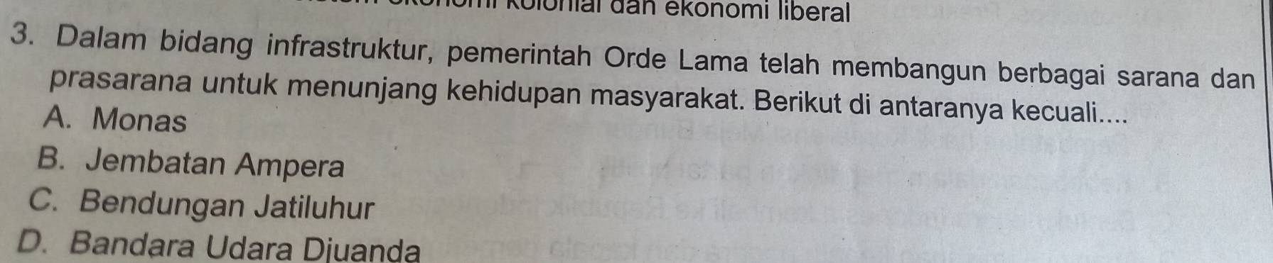 Glonial đan ekönomı liberal
3. Dalam bidang infrastruktur, pemerintah Orde Lama telah membangun berbagai sarana dan
prasarana untuk menunjang kehidupan masyarakat. Berikut di antaranya kecuali....
A. Monas
B. Jembatan Ampera
C. Bendungan Jatiluhur
D. Bandara Udara Djuanḍa