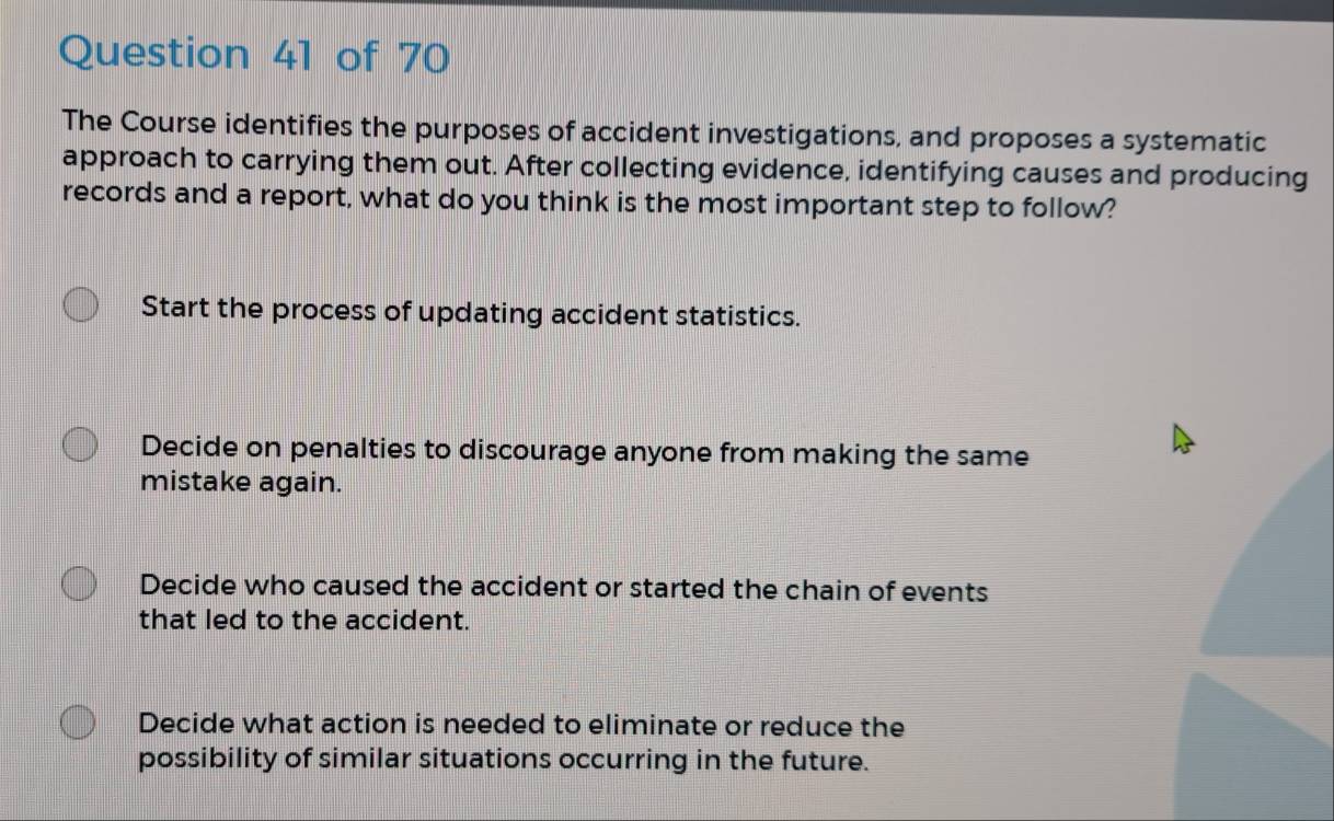 The Course identifies the purposes of accident investigations, and proposes a systematic
approach to carrying them out. After collecting evidence, identifying causes and producing
records and a report, what do you think is the most important step to follow?
Start the process of updating accident statistics.
Decide on penalties to discourage anyone from making the same
mistake again.
Decide who caused the accident or started the chain of events
that led to the accident.
Decide what action is needed to eliminate or reduce the
possibility of similar situations occurring in the future.