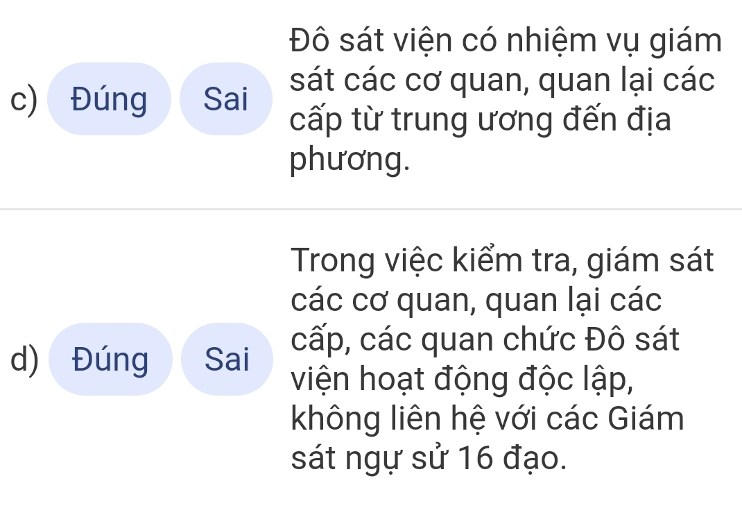 Đô sát viện có nhiệm vụ giám 
sát các cơ quan, quan lại các 
c) Đúng Sai cấp từ trung ương đến địa 
phương. 
Trong việc kiểm tra, giám sát 
các cơ quan, quan lại các 
d) Đúng Sai cấp, các quan chức Đô sát 
viện hoạt động độc lập, 
không liên hệ với các Giám 
sát ngự sử 16 đạo.