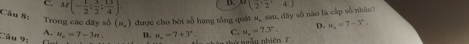 C. M(- 1/2 ; 3/2 ; 13/4 ).
D. M(2^,2^,4)
Câu 8: sau, dãy số nào là cấp số nhân?
Trong các dãy số (u_n) được cho bởi số hạng tổng quát u_n
D. u_n=7-3^n.
A. u_n=7-3n. B. u_n=7+3^n.
C. u_n=7.3''. 
Câu 9:
ngẫu nhiên T .