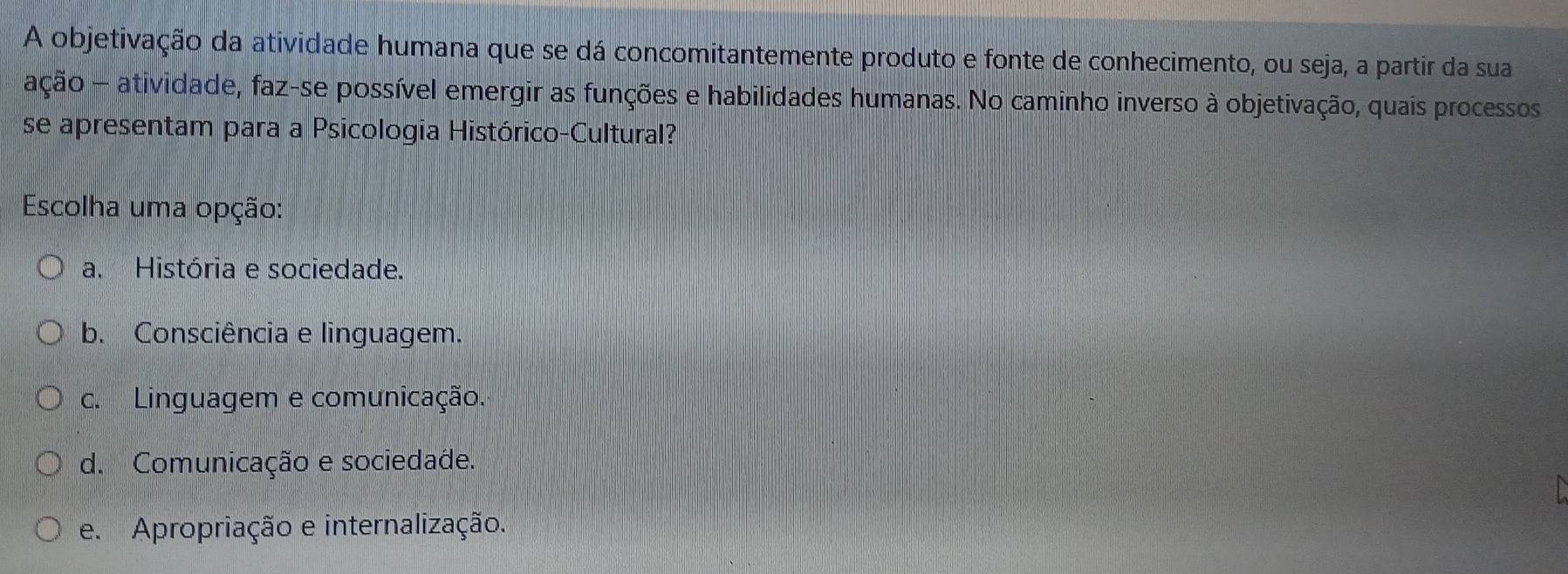 A objetivação da atividade humana que se dá concomitantemente produto e fonte de conhecimento, ou seja, a partir da sua
ação - atividade, faz-se possível emergir as funções e habilidades humanas. No caminho inverso à objetivação, quais processos
se apresentam para a Psicologia Histórico-Cultural?
Escolha uma opção:
a. História e sociedade.
b. Consciência e linguagem.
c. Linguagem e comunicação.
d. Comunicação e sociedade.
e. Apropriação e internalização.