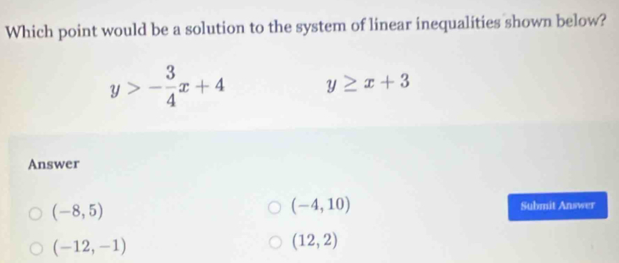 Which point would be a solution to the system of linear inequalities shown below?
y>- 3/4 x+4
y≥ x+3
Answer
(-8,5)
(-4,10) Submit Answer
(-12,-1)
(12,2)