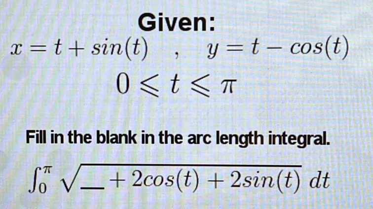 Given:
x=t+sin (t), y=t-cos (t)
0≤slant t≤slant π
Fill in the blank in the arc length integral.
∈t _0^((π)sqrt(_ )+2cos (t)+2sin (t))dt