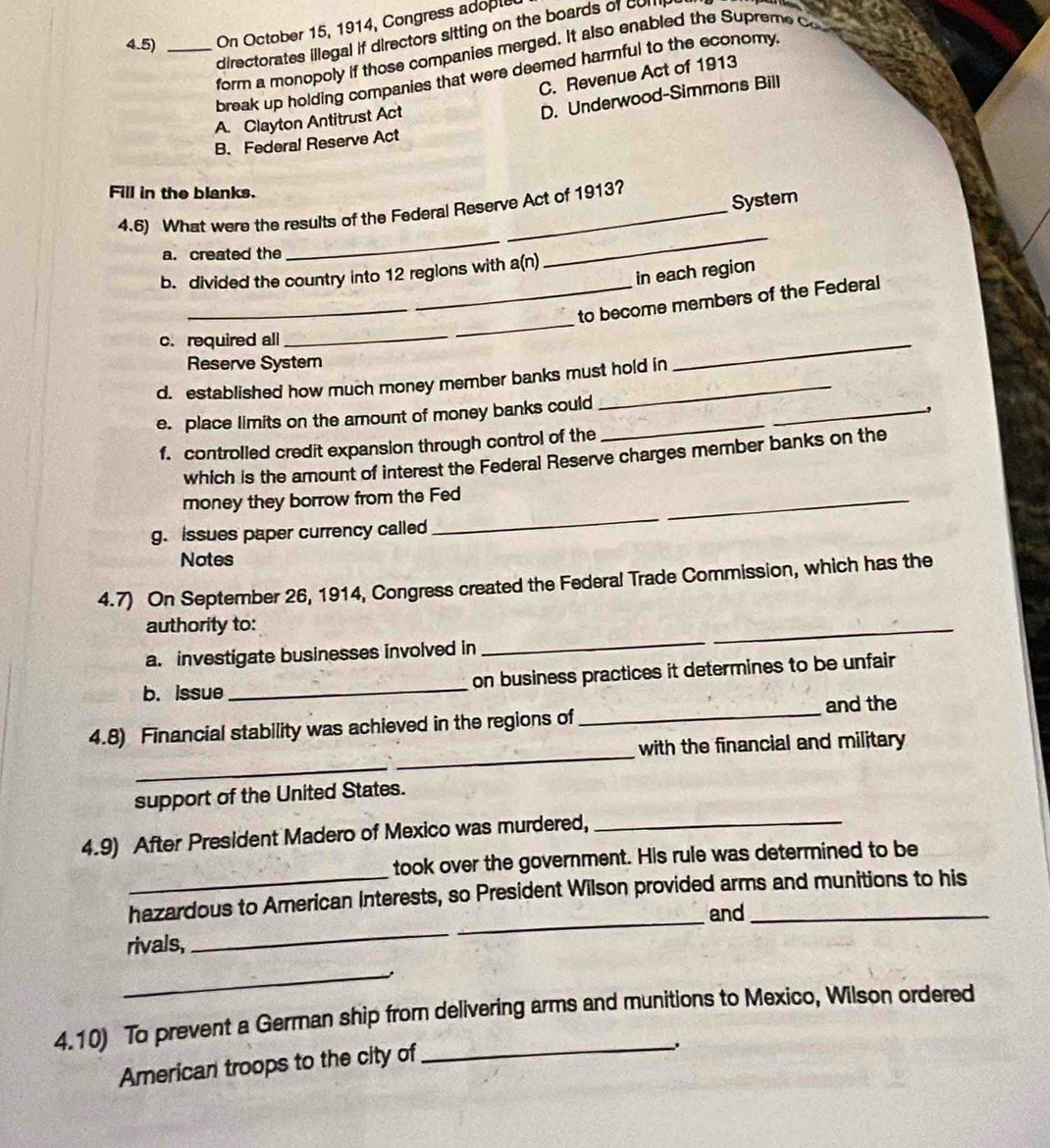4.5) _On October 15, 1914, Congress adople
directorates illegal if directors sitting on the boards of comp
form a monopoly if those companies merged. It also enabled the Supreme c
break up holding companies that were deemed harmful to the economy
C. Revenue Act of 1913
A. Clayton Antitrust Act
D. Underwood-Simmons Bill
B. Federal Reserve Act
Fill in the blanks.
Systern
_
4.6) What were the results of the Federal Reserve Act of 1913?
a. created the
_
in each region
b. divided the country into 12 regions with a(n)
_to become members of the Federal
c. required all
_
Reserve System
d. established how much money member banks must hold in
_
e. place limits on the amount of money banks could_
_,
f. controlled credit expansion through control of the
which is the amount of interest the Federal Reserve charges member banks on the
_
money they borrow from the Fed_
g. issues paper currency called
Notes
4.7) On September 26, 1914, Congress created the Federal Trade Commission, which has the
authority to:
a. investigate businesses involved in
_
_
_
b. issue _on business practices it determines to be unfair
and the
4.8) Financial stability was achieved in the regions of
_
_
with the financial and military
support of the United States.
4.9) After President Madero of Mexico was murdered,_
took over the government. His rule was determined to be
_
_
hazardous to American Interests, so President Wilson provided arms and munitions to his
and
rivals,
_
,
4.10) To prevent a German ship from delivering arms and munitions to Mexico, Wilson ordered
American troops to the city of
_、.
