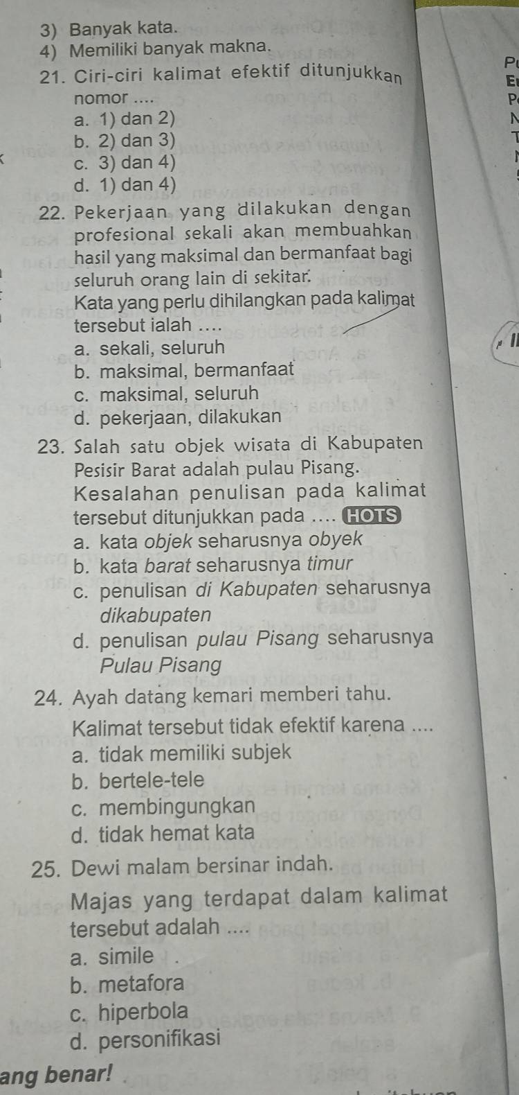 3) Banyak kata.
4) Memiliki banyak makna.
P
21. Ciri-ciri kalimat efektif ditunjukkan
E
nomor ....
P
a. 1) dan 2)
N
b. 2) dan 3)
c. 3) dan 4)
d. 1) dan 4)
22. Pekerjaan yang dilakukan dengan
profesional sekali akan membuahkan
hasil yang maksimal dan bermanfaat bagi
seluruh orang lain di sekitar.'
Kata yang perlu dihilangkan pada kalimat
tersebut ialah ....
a. sekali, seluruh
I
b. maksimal, bermanfaat
c. maksimal, seluruh
d. pekerjaan, dilakukan
23. Salah satu objek wisata di Kabupaten
Pesisir Barat adalah pulau Pisang.
Kesalahan penulisan pada kalimat
tersebut ditunjukkan pada .HOTS
a. kata objek seharusnya obyek
b. kata barat seharusnya timur
c. penulisan di Kabupaten seharusnya
dikabupaten
d. penulisan pulau Pisang seharusnya
Pulau Pisang
24. Ayah datang kemari memberi tahu.
Kalimat tersebut tidak efektif karena ....
a. tidak memiliki subjek
b. bertele-tele
c. membingungkan
d. tidak hemat kata
25. Dewi malam bersinar indah.
Majas yang terdapat dalam kalimat
tersebut adalah ....
a. simile
b. metafora
c. hiperbola
d. personifikasi
ang benar!