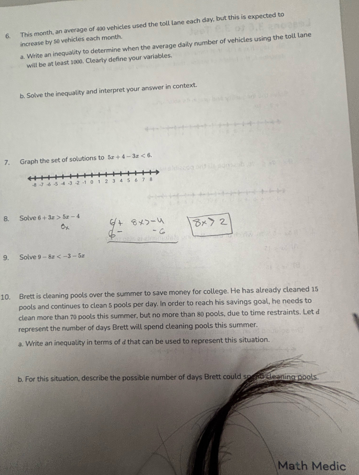 This month, an average of 400 vehicles used the toll lane each day, but this is expected to
increase by 50 vehicles each month.
a. Write an inequality to determine when the average daily number of vehicles using the toll lane
will be at least 1000. Clearly define your variables.
b. Solve the inequality and interpret your answer in context.
7. Graph the set of solutions to 5x+4-3x<6</tex>. 
8. Solve 6+3x>5x-4
9. Solve 9-8x
10. Brett is cleaning pools over the summer to save money for college. He has already cleaned 15
pools and continues to clean 5 pools per day. In order to reach his savings goal, he needs to
clean more than 70 pools this summer, but no more than 80 pools, due to time restraints. Let &
represent the number of days Brett will spend cleaning pools this summer.
a. Write an inequality in terms of a that can be used to represent this situation.
b. For this situation, describe the possible number of days Brett could spend cleaning pools.
Math Medic