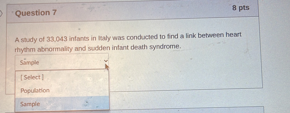 A study of 33,043 infants in Italy was conducted to find a link between heart 
rhythm abnormality and sudden infant death syndrome. 
Sample 
[ Select ] 
Population 
Sample