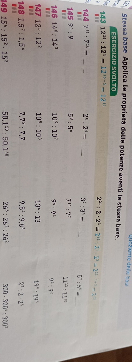 quóziente delle basi 
B Stessa base Applica le proprietà delle potenze aventi la stessa base. 
can ESERCIZIO SVOLTO 
qua 12^(16):12^5=12^(16-5)=12^(11)
143 
a ...
2^(21):2· 2^3=2^(21):2^1· 2^3=2^(21-1+3)=2^(23)
_ 
_ 
: 1447^(11):7^(10)= _
2^8:2^4=
3^7:3^4=
_ 5^7:5^5=
1459^4:9
5^8:5^6
7^(14) : 7^7...
11^(12):11^(10)
14614^8:14^3
10^9:10^7
9^6:9^4..
9^4:9^2
147 12^5:12^2 10^5 : 10^3 13^4:13... 19^9:19^6
148 1,5^7:1,5^4 7,7^2:7,7 9,8^4:9,8^3 2^2:2· 2^5... 
149 15^5:15^2· 15^3 50, 1^(50) : 50, 1^(40) 26^6 : 26^2 : 26^2 300· 300^4:300^2