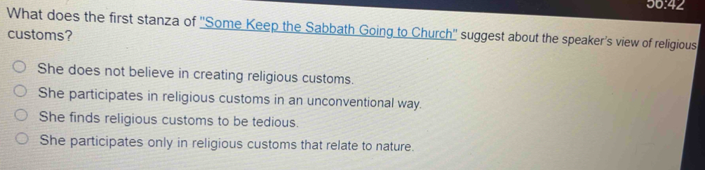 56:42
What does the first stanza of ''Some Keep the Sabbath Going to Church'' suggest about the speaker's view of religious
customs?
She does not believe in creating religious customs.
She participates in religious customs in an unconventional way.
She finds religious customs to be tedious.
She participates only in religious customs that relate to nature.