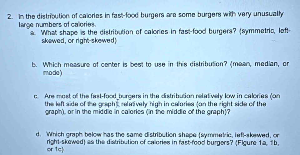 In the distribution of calories in fast-food burgers are some burgers with very unusually 
large numbers of calories. 
a. What shape is the distribution of calories in fast-food burgers? (symmetric, left- 
skewed, or right-skewed) 
b. Which measure of center is best to use in this distribution? (mean, median, or 
mode) 
c. Are most of the fast-food burgers in the distribution relatively low in calories (on 
the left side of the graph), relatively high in calories (on the right side of the 
graph), or in the middle in calories (in the middle of the graph)? 
d. Which graph below has the same distribution shape (symmetric, left-skewed, or 
right-skewed) as the distribution of calories in fast-food burgers? (Figure 1a, 1b, 
or 1c)