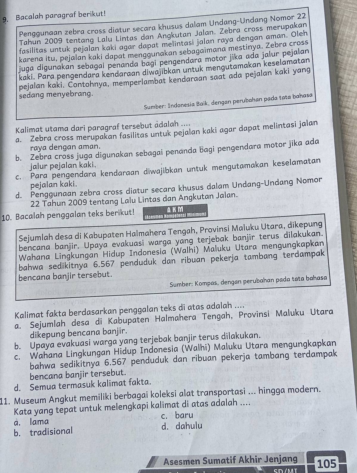 Bacalah paragraf berikut!
Penggunaan zebra cross diatur secara khusus dalam Undang-Undang Nomor 22
Tahun 2009 tentang Lalu Lintas dan Angkutan Jalan. Zebra cross merupakan
fasilitas untuk pejalan kaki agar dapat melintasi jalan raya dengan aman. Oleh
karena itu, pejalan kaki dapat menggunakan sebagaimana mestinya. Zebra cross
juga digunakan sebagai penanda bagi pengendara motor jika ada jalur pejalan
kaki. Para pengendara kendaraan diwajibkan untuk mengutamakan keselamatan
pejalan kaki. Contohnya, memperlambat kendaraan saat ada pejalan kaki yang
sedang menyebrang.
Sumber: Indonesia Baik, dengan perubahan pada tata bahasa
Kalimat utama dari paragraf tersebut adalah ....
a. Zebra cross merupakan fasilitas untuk pejalan kaki agar dapat melintasi jalan
raya dengan aman.
b. Zebra cross juga digunakan sebagai penanda bagi pengendara motor jika ada
jalur pejalan kaki.
c. Para pengendara kendaraan diwajibkan untuk mengutamakan keselamatan
pejalan kaki.
d. Penggunaan zebra cross diatur secara khusus dalam Undang-Undang Nomor
22 Tahun 2009 tentang Lalu Lintas dan Angkutan Jalan.
AKM
10. Bacalah penggalan teks berikut! (Asesmen Kompelensi Minimum)
Sejumlah desa di Kabupaten Halmahera Tengah, Provinsi Maluku Utara, dikepung
bencana banjir. Upaya evakuasi warga yang terjebak banjir terus dilakukan.
Wahana Lingkungan Hidup Indonesia (Walhi) Maluku Utara mengungkapkan
bahwa sedikitnya 6.567 penduduk dan ribuan pekerja tambang terdampak
bencana banjir tersebut.
Sumber: Kompas, dengan perubahan pada tata bahasa
Kalimat fakta berdasarkan penggalan teks di atas adalah ....
a. Sejumlah desa di Kabupaten Halmahera Tengah, Provinsi Maluku Utara
dikepung bencana banjir.
b. Upaya evakuasi warga yang terjebak banjir terus dilakukan.
c. Wahana Lingkungan Hidup Indonesia (Walhi) Maluku Utara mengungkapkan
bahwa sedikitnya 6.567 penduduk dan ribuan pekerja tambang terdampak
bencana banjir tersebut.
d. Semua termasuk kalimat fakta.
11. Museum Angkut memiliki berbagai koleksi alat transportasi ... hingga modern.
Kata yang tepat untuk melengkapi kalimat di atas adalah ....
a. lama c. baru
b. tradisional d. dahulu
Asesmen Sumatif Akhir Jenjang 105
cD /MT