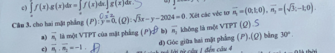 c) ∈tlimits _a^(af(x).g(x)dx=∈tlimits _a)f(x)dx.∈tlimits _ag(x)dx. 
a)
Câu 3. cho hai mặt phẳng (P): y=0, (2) sqrt(3)x-y-2024=0. Xét các véc tơ vector n_1=(0;1;0), vector n_2=(sqrt(3);-1;0).
a) vector n_1 là một VTPT của mặt phẳng (P) b) overline n_2 không là một VTPT (Q).S
c) vector n_1· vector n_2=-1. d) Góc giữa hai mặt phẳng (P),(Q) bằng 30°. 
à lời từ câu 1 đến câu 4
là thời