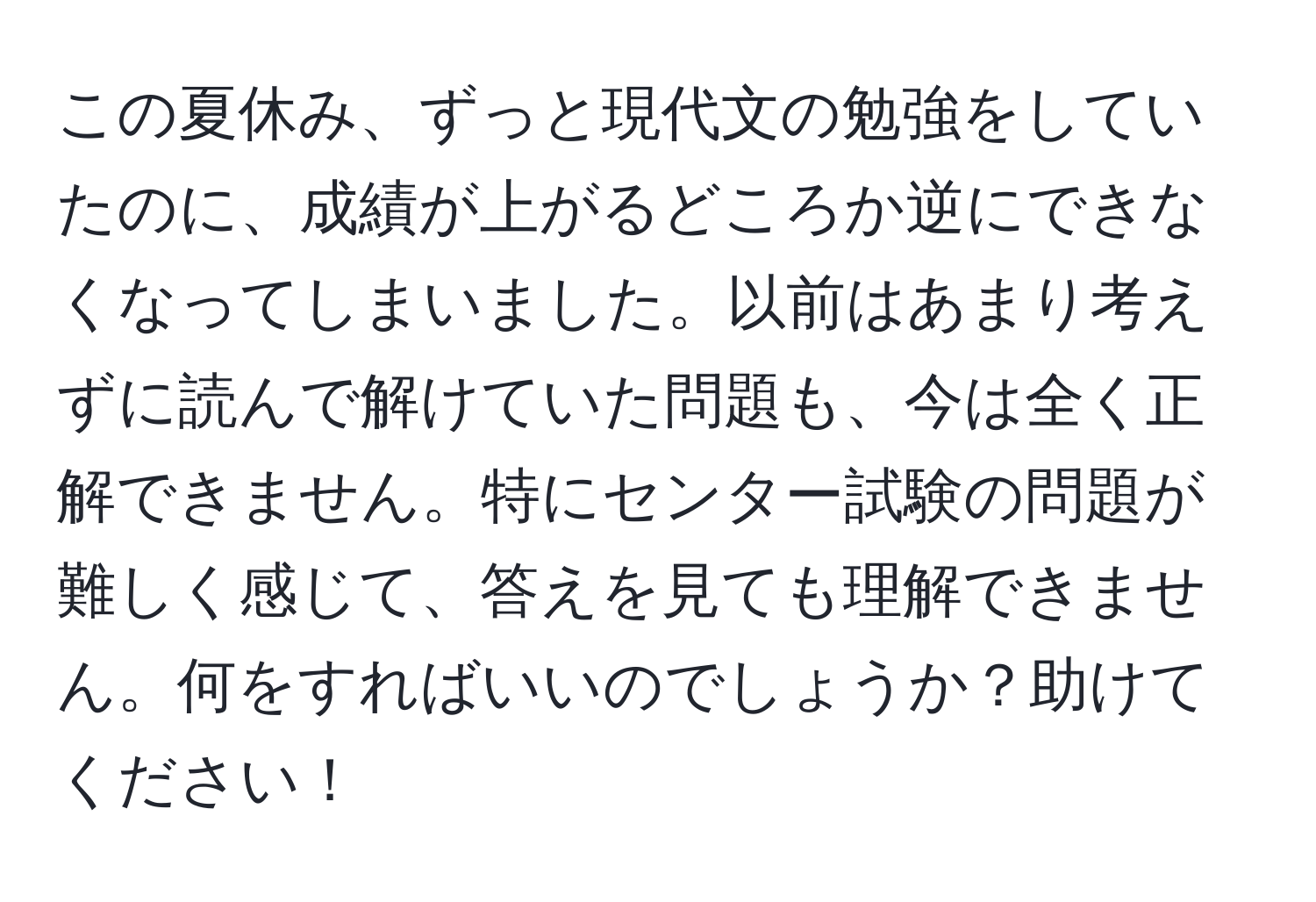 この夏休み、ずっと現代文の勉強をしていたのに、成績が上がるどころか逆にできなくなってしまいました。以前はあまり考えずに読んで解けていた問題も、今は全く正解できません。特にセンター試験の問題が難しく感じて、答えを見ても理解できません。何をすればいいのでしょうか？助けてください！