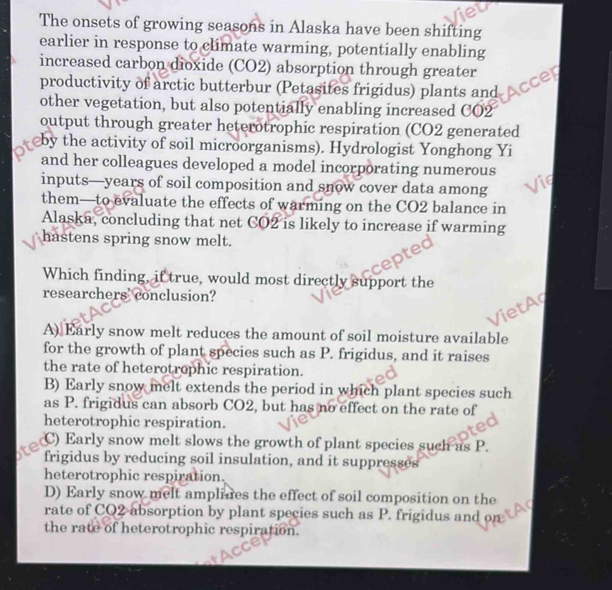 The onsets of growing seasons in Alaska have been shifting
earlier in response to climate warming, potentially enabling
increased carbon dioxide (CO2) absorption through greater
productivity of arctic butterbur (Petasites frigidus) plants and
other vegetation, but also potentially enabling increased CO2
output through greater heterotrophic respiration (CO2 generated
by the activity of soil microorganisms). Hydrologist Yonghong Yi
and her colleagues developed a model incorporating numerous
inputs— years of soil composition and snow cover data among
them—to evaluate the effects of warming on the CO2 balance in
Alaska, concluding that net CO2 is likely to increase if warming
hastens spring snow melt.
Which finding, if true, would most directly support the
researchers' conclusion?
A) Early snow melt reduces the amount of soil moisture available
for the growth of plant species such as P. frigidus, and it raises
the rate of heterotrophic respiration.
B) Early snow melt extends the period in which plant species such
as P. frigidus can absorb CO2, but has no effect on the rate of
heterotrophic respiration.
C) Early snow melt slows the growth of plant species such as P.
frigidus by reducing soil insulation, and it suppresses
heterotrophic respiration.
D) Early snow melt amplines the effect of soil composition on the
rate of CO2 absorption by plant species such as P. frigidus and on
the rate of heterotrophic respiration.