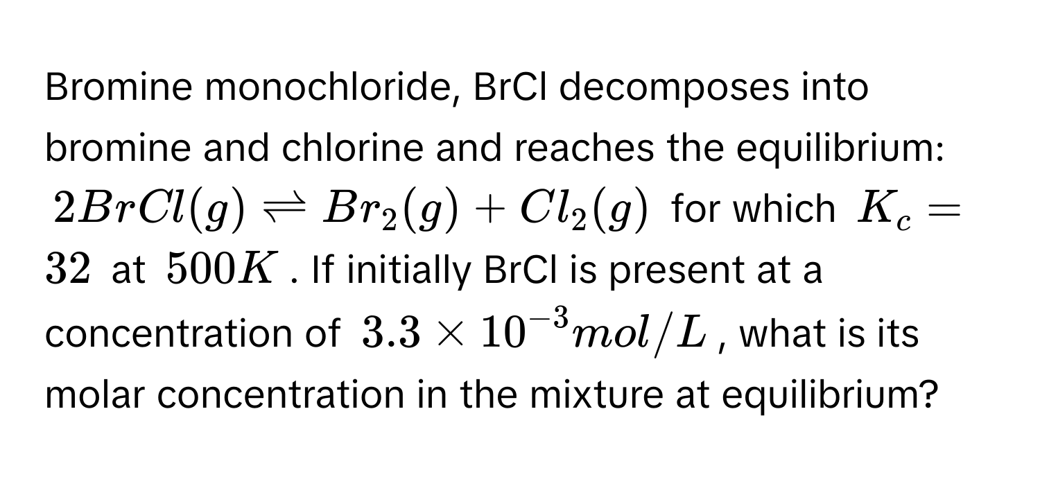 Bromine monochloride, BrCl decomposes into bromine and chlorine and reaches the equilibrium:
$2BrCl(g) leftharpoons Br_2(g) + Cl_2(g)$ for which $K_c = 32$ at $500 K$. If initially BrCl is present at a concentration of $3.3 * 10^(-3) mol/L$, what is its molar concentration in the mixture at equilibrium?